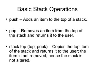 Basic Stack Operations
• push – Adds an item to the top of a stack.
• pop – Removes an item from the top of
the stack and returns it to the user.
• stack top (top, peek) – Copies the top item
of the stack and returns it to the user; the
item is not removed, hence the stack is
not altered.
 