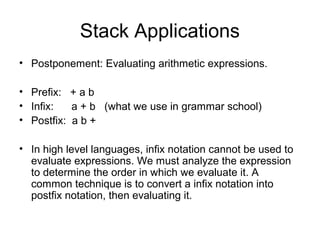 Stack Applications
• Postponement: Evaluating arithmetic expressions.
• Prefix: + a b
• Infix: a + b (what we use in grammar school)
• Postfix: a b +
• In high level languages, infix notation cannot be used to
evaluate expressions. We must analyze the expression
to determine the order in which we evaluate it. A
common technique is to convert a infix notation into
postfix notation, then evaluating it.
 