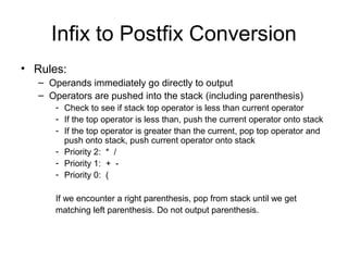 Infix to Postfix Conversion
• Rules:
– Operands immediately go directly to output
– Operators are pushed into the stack (including parenthesis)
- Check to see if stack top operator is less than current operator
- If the top operator is less than, push the current operator onto stack
- If the top operator is greater than the current, pop top operator and
push onto stack, push current operator onto stack
- Priority 2: * /
- Priority 1: + -
- Priority 0: (
If we encounter a right parenthesis, pop from stack until we get
matching left parenthesis. Do not output parenthesis.
 