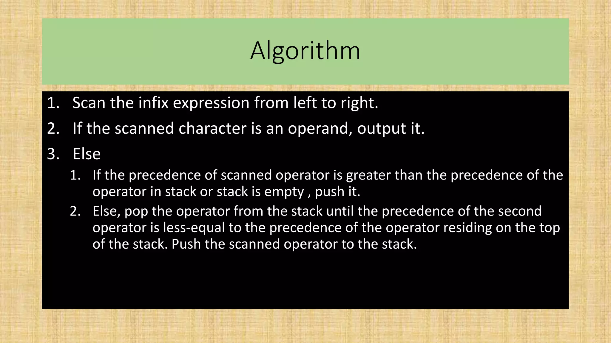 Algorithm
1. Scan the infix expression from left to right.
2. If the scanned character is an operand, output it.
3. Else
1. If the precedence of scanned operator is greater than the precedence of the
operator in stack or stack is empty , push it.
2. Else, pop the operator from the stack until the precedence of the second
operator is less-equal to the precedence of the operator residing on the top
of the stack. Push the scanned operator to the stack.
 
