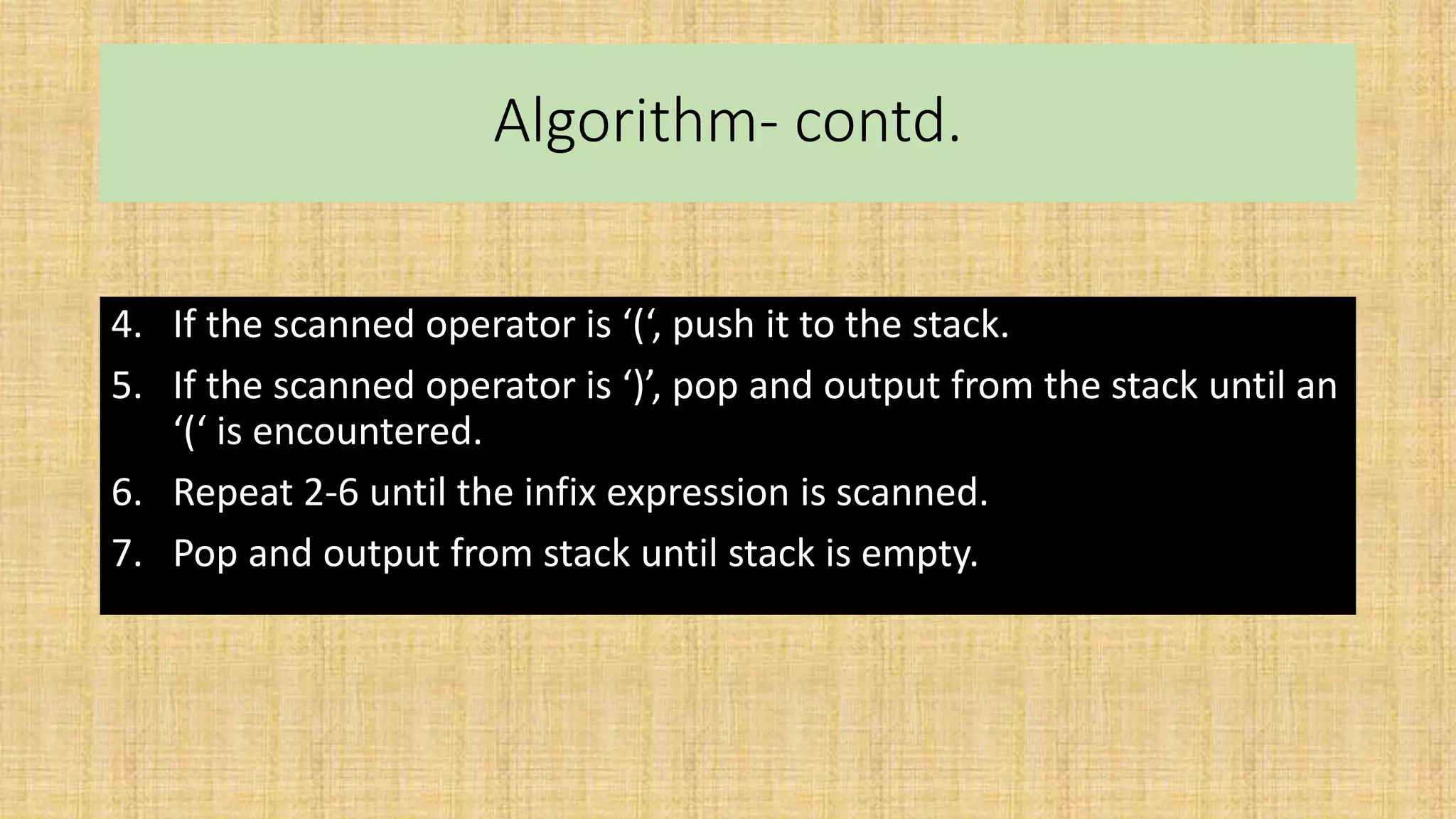 Algorithm- contd.
4. If the scanned operator is ‘(‘, push it to the stack.
5. If the scanned operator is ‘)’, pop and output from the stack until an
‘(‘ is encountered.
6. Repeat 2-6 until the infix expression is scanned.
7. Pop and output from stack until stack is empty.
 