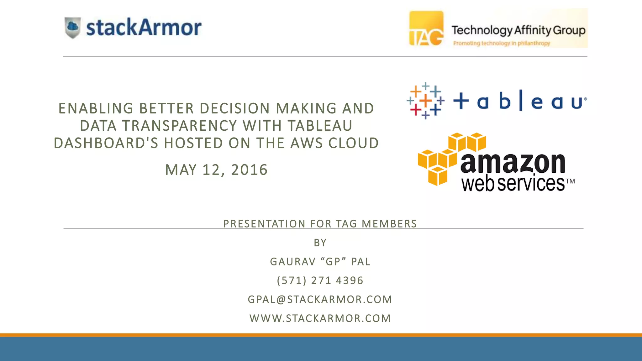PRESENTATION FOR TAG MEMBERS
BY
GAURAV “GP” PAL
(571) 271 4396
GPAL@STACKARMOR.COM
WWW.STACKARMOR.COM
ENABLING BETTER DECISION MAKING AND
DATA TRANSPARENCY WITH TABLEAU
DASHBOARD'S HOSTED ON THE AWS CLOUD
MAY 12, 2016
 