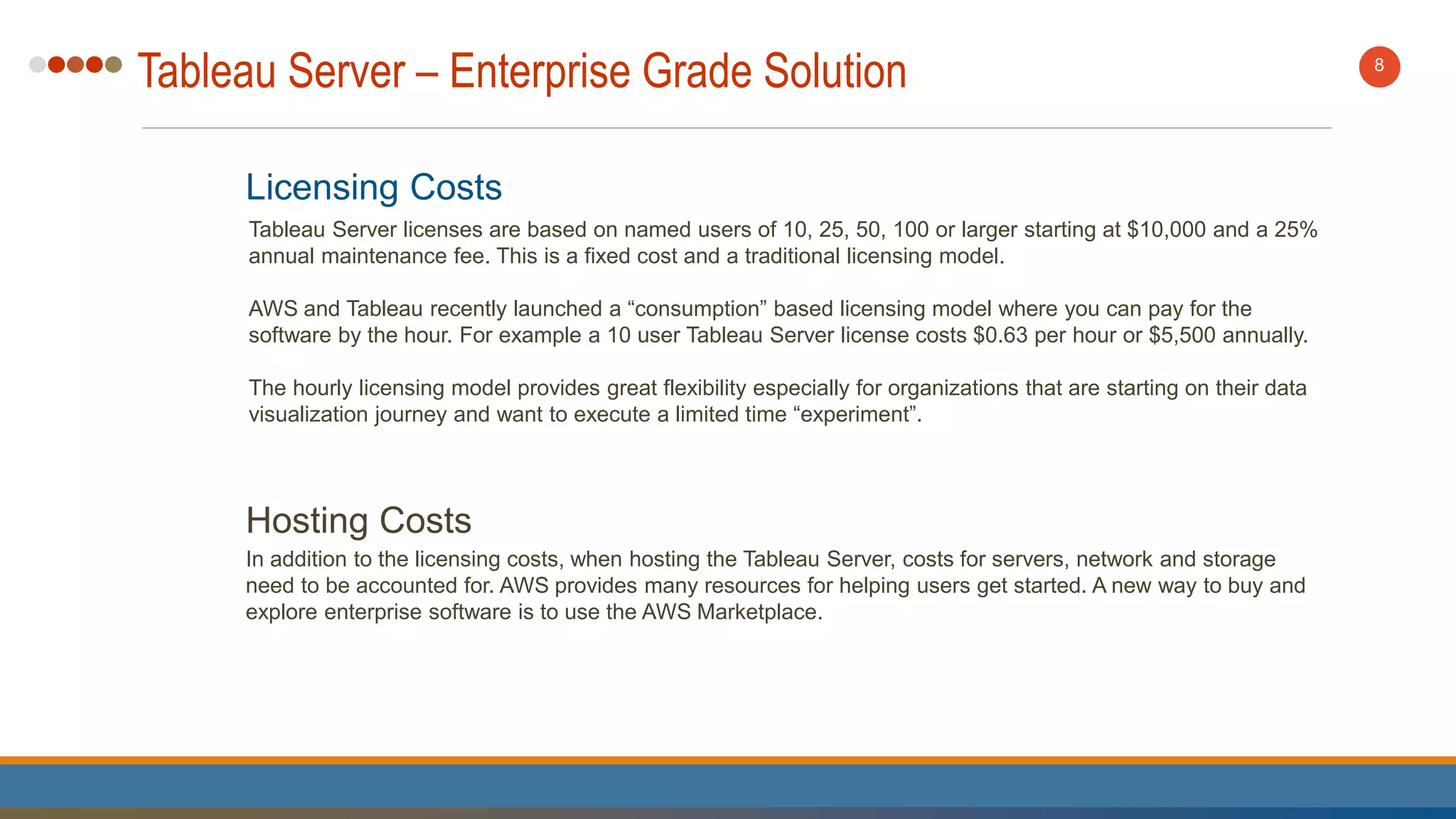 Tableau Server – Enterprise Grade Solution 8
Licensing Costs
Tableau Server licenses are based on named users of 10, 25, 50, 100 or larger starting at $10,000 and a 25%
annual maintenance fee. This is a fixed cost and a traditional licensing model.
AWS and Tableau recently launched a “consumption” based licensing model where you can pay for the
software by the hour. For example a 10 user Tableau Server license costs $0.63 per hour or $5,500 annually.
The hourly licensing model provides great flexibility especially for organizations that are starting on their data
visualization journey and want to execute a limited time “experiment”.
Hosting Costs
In addition to the licensing costs, when hosting the Tableau Server, costs for servers, network and storage
need to be accounted for. AWS provides many resources for helping users get started. A new way to buy and
explore enterprise software is to use the AWS Marketplace.
 