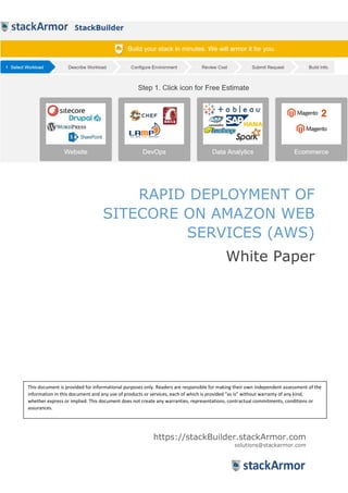 RAPID DEPLOYMENT OF
SITECORE ON AMAZON WEB
SERVICES (AWS)
White Paper
https://stackBuilder.stackArmor.com
solutions@stackarmor.com
This document is provided for informational purposes only. Readers are responsible for making their own independent assessment of the
information in this document and any use of products or services, each of which is provided “as is” without warranty of any kind,
whether express or implied. This document does not create any warranties, representations, contractual commitments, conditions or
assurances.
 