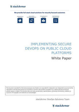 IMPLEMENTING SECURE
DEVOPS ON PUBLIC CLOUD
PLATFORMS
White Paper
stackArmor DevOps Solutions Team
This document is provided for informational purposes only. Readers are responsible for making their own independent assessment of the
information in this document and any use of products or services, each of which is provided “as is” without warranty of any kind,
whether express or implied. This document does not create any warranties, representations, contractual commitments, conditions or
assurances. All copyrights and trademarks are acknowledged.
 