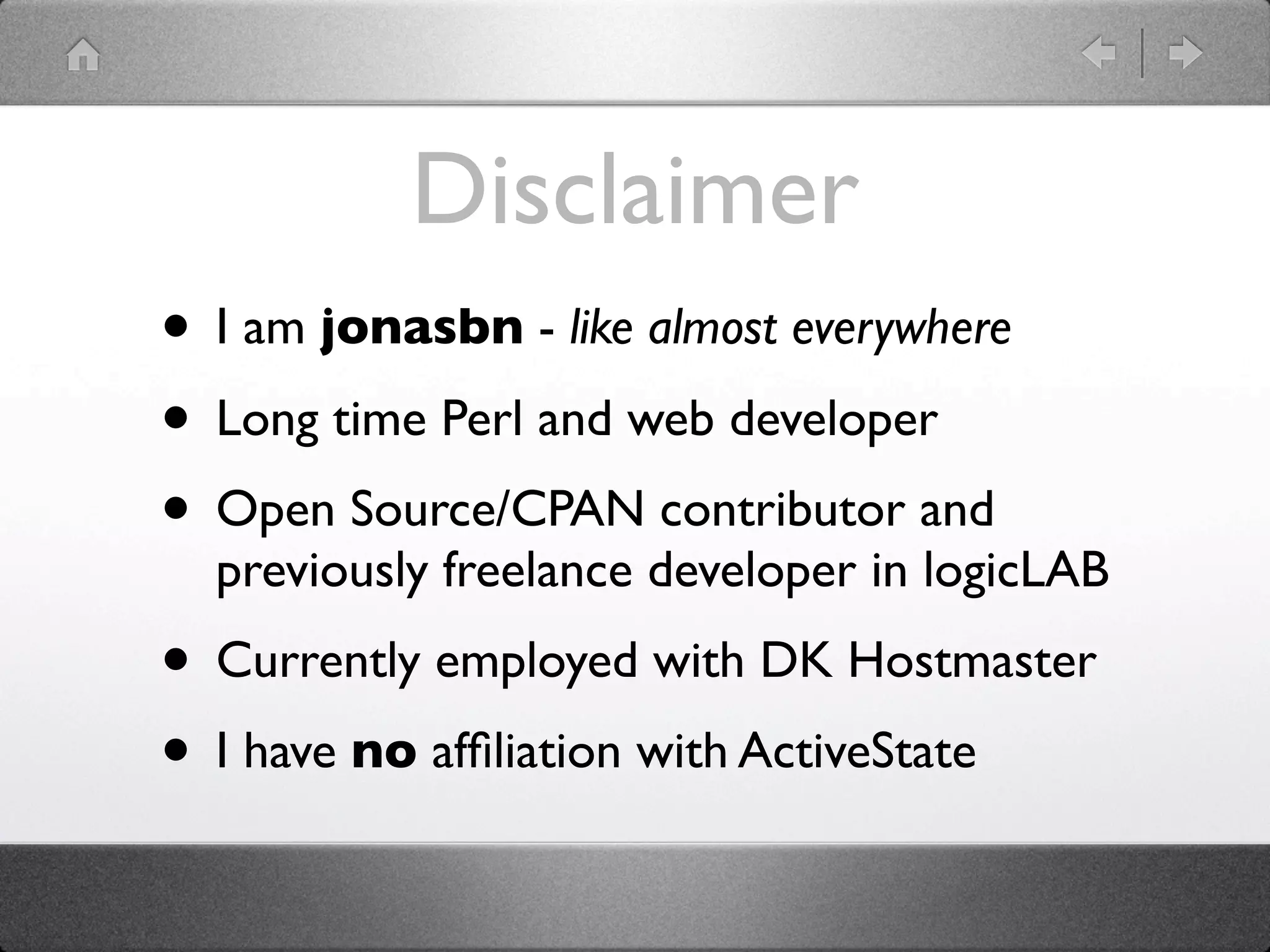 Disclaimer
• I am jonasbn - like almost everywhere
• Long time Perl and web developer
• Open Source/CPAN contributor and
  previously freelance developer in logicLAB
• Currently employed with DK Hostmaster
• I have no afﬁliation with ActiveState
 