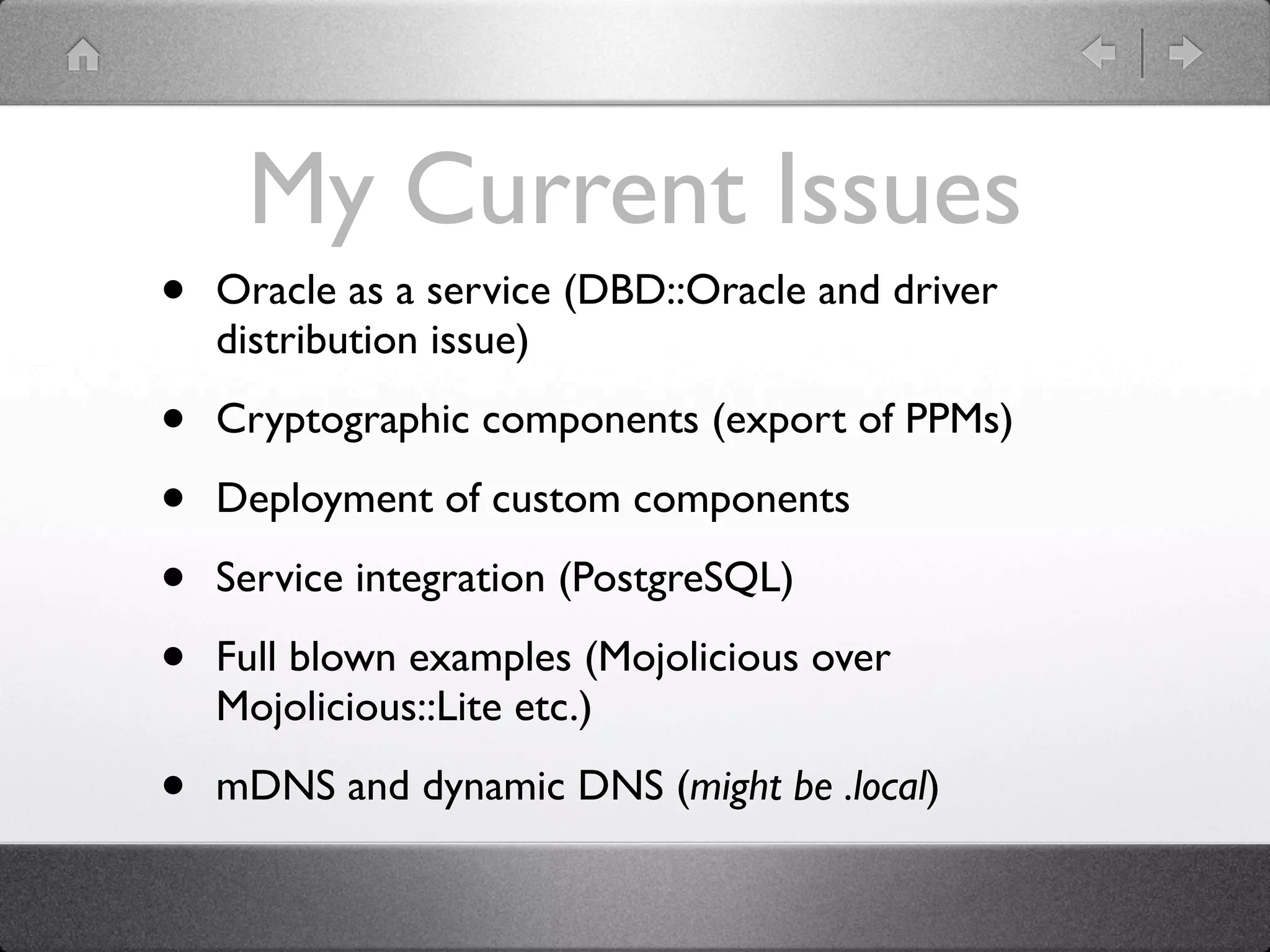 My Current Issues
•   Oracle as a service (DBD::Oracle and driver
    distribution issue)

•   Cryptographic components (export of PPMs)

•   Deployment of custom components

•   Service integration (PostgreSQL)

•   Full blown examples (Mojolicious over
    Mojolicious::Lite etc.)

•   mDNS and dynamic DNS (might be .local)
 