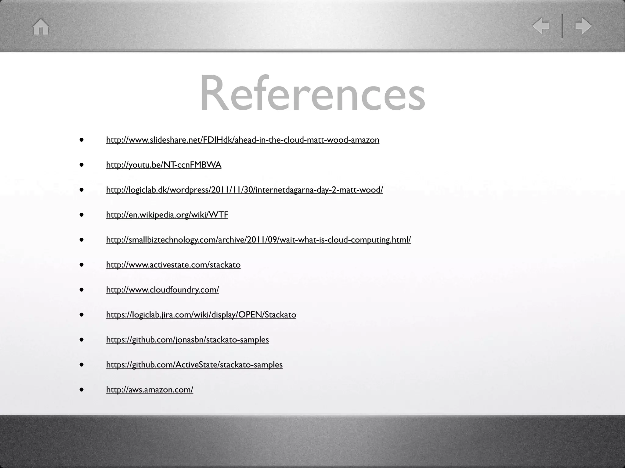 References
•   http://www.slideshare.net/FDIHdk/ahead-in-the-cloud-matt-wood-amazon


•   http://youtu.be/NT-ccnFMBWA


•   http://logiclab.dk/wordpress/2011/11/30/internetdagarna-day-2-matt-wood/


•   http://en.wikipedia.org/wiki/WTF


•   http://smallbiztechnology.com/archive/2011/09/wait-what-is-cloud-computing.html/


•   http://www.activestate.com/stackato


•   http://www.cloudfoundry.com/


•   https://logiclab.jira.com/wiki/display/OPEN/Stackato


•   https://github.com/jonasbn/stackato-samples


•   https://github.com/ActiveState/stackato-samples


•   http://aws.amazon.com/
 
