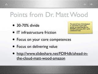 Points from Dr. Matt Wood
• 30-70% divide                  The general issue of development
                                 vs. operations is quite wide-
                                 spread, see something like the
                                 GOTOCPH conference 2011 with


• IT infrastructure friction
                                 a dedicated track




• Focus on your core competences
• Focus on delivering value
• http://www.slideshare.net/FDIHdk/ahead-in-
  the-cloud-matt-wood-amazon
 
