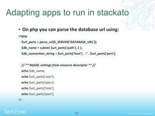 © 2013 TechZone. All rights reserved.
Adapting apps to run in stackato
 On php you can parse the database url using:
<?php
$url_parts = parse_url($_SERVER['DATABASE_URL']);
$db_name = substr( $url_parts['path'], 1 );
$db_connection_string = $url_parts['host'] . ':' . $url_parts['port'];
// ** MySQL settings from resource descriptor ** //
echo $db_name;
echo $url_parts['user'];
echo $url_parts['pass'];
echo $url_parts['host'];
echo $url_parts['port'];
?>
10
 