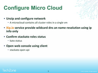 © 2013 TechZone. All rights reserved.
Configure Micro Cloud
 Unzip and configure network
− A microcloud contains all cluster roles in a single vm
 Xip.io service provide wildcard dns an name resolution using ip
info only
 Confirm stackato roles status
− kato status
 Open web console using client
− stackato open api
5
 