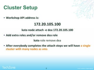 © 2013 TechZone. All rights reserved.
Cluster Setup
 Workshop API address is:
172.20.105.100
kato node attach -e dea 172.20.105.100
 Add extra roles and/or remove dea role
kato role remove dea
 After everybody completes the attach steps we will have a single
cluster with many nodes as vms
6
 