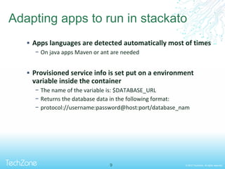 © 2013 TechZone. All rights reserved.
Adapting apps to run in stackato
 Apps languages are detected automatically most of times
− On java apps Maven or ant are needed
 Provisioned service info is set put on a environment
variable inside the container
− The name of the variable is: $DATABASE_URL
− Returns the database data in the following format:
− protocol://username:password@host:port/database_nam
9
 