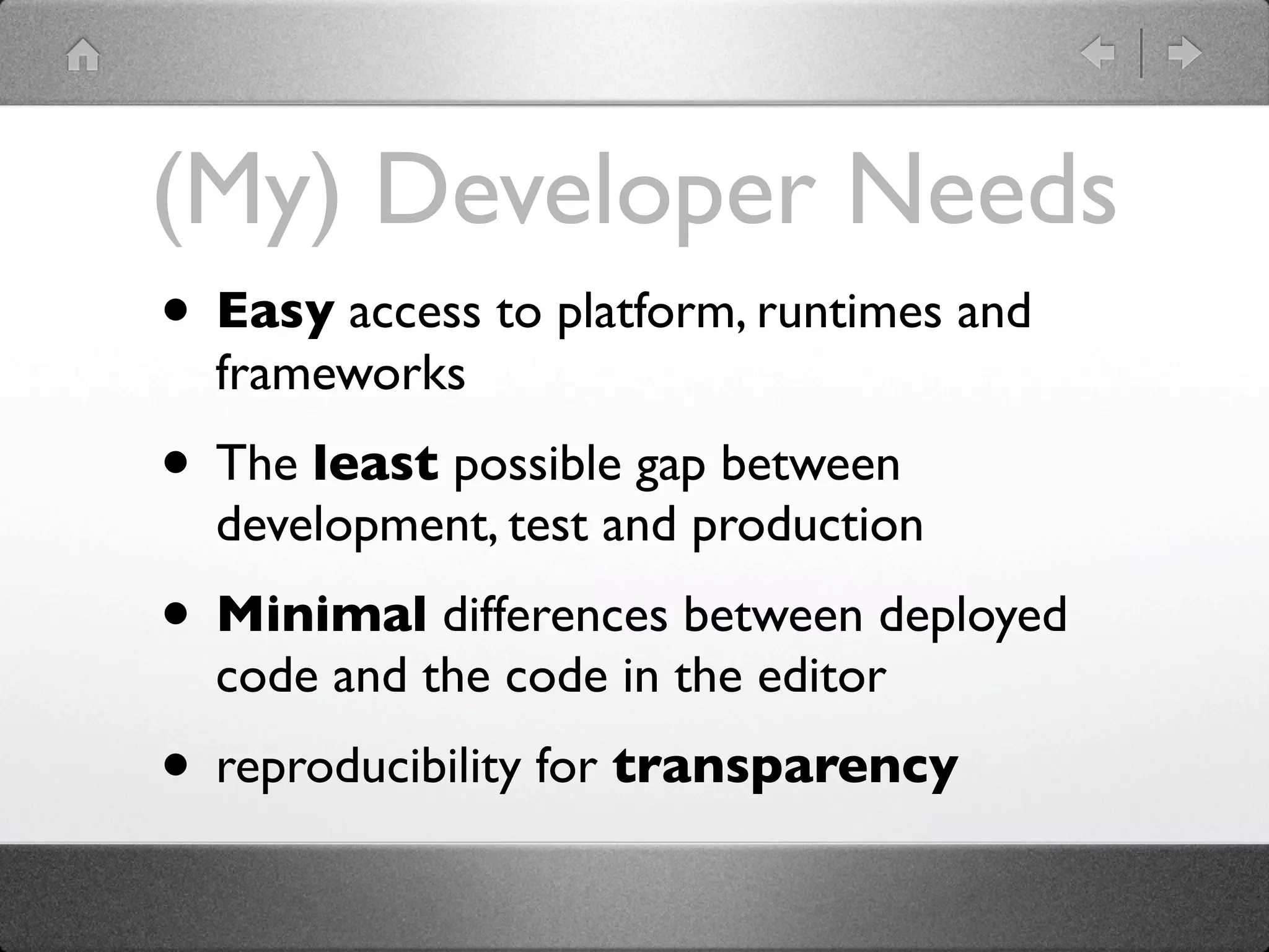 (My) Developer Needs
• Easy access to platform, runtimes and
  frameworks
• The least possible gap between
  development, test and production
• Minimal differences between deployed
  code and the code in the editor
• reproducibility for transparency
 