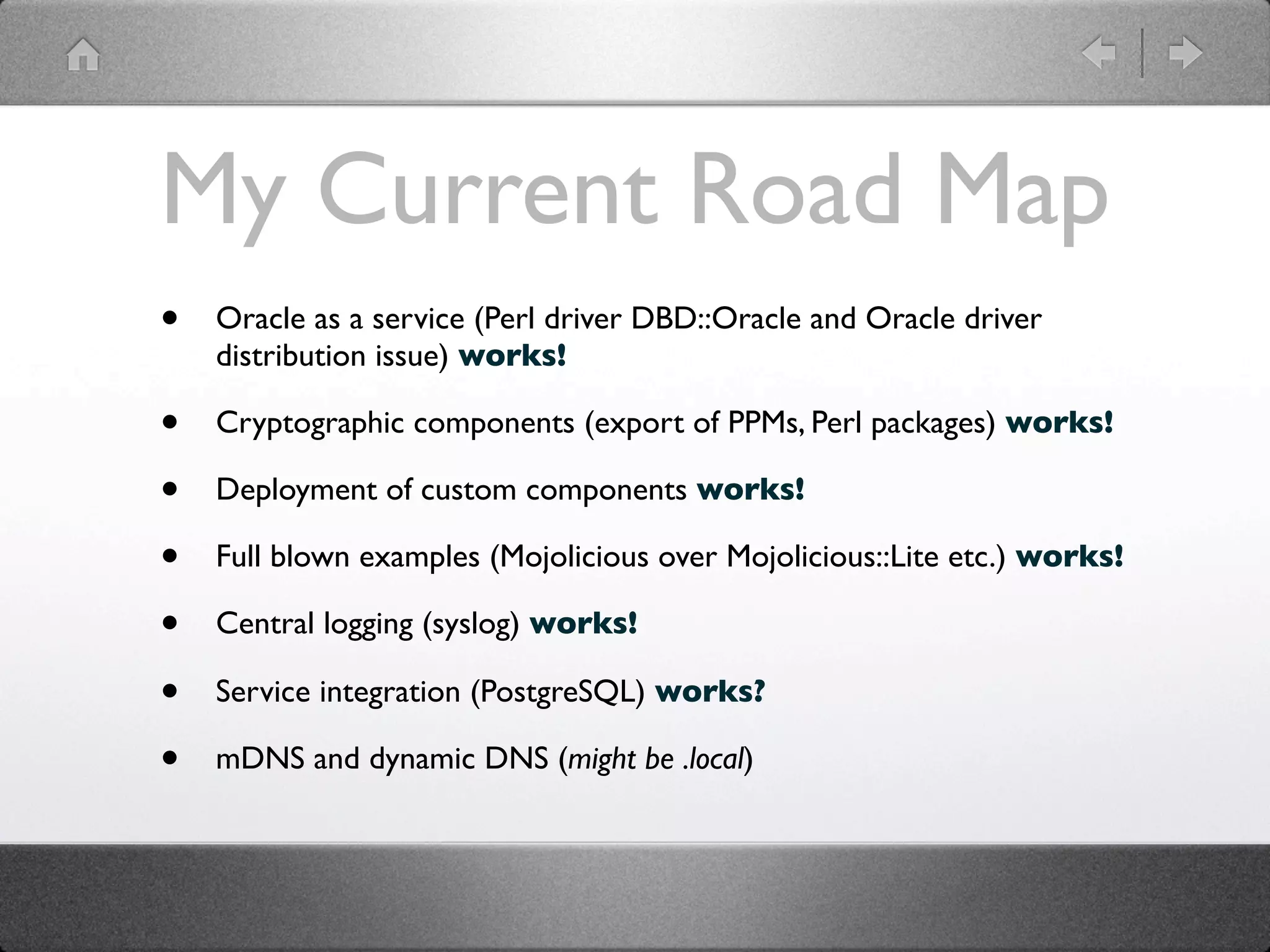 My Current Road Map
•   Oracle as a service (Perl driver DBD::Oracle and Oracle driver
    distribution issue) works!

•   Cryptographic components (export of PPMs, Perl packages) works!

•   Deployment of custom components works!

•   Full blown examples (Mojolicious over Mojolicious::Lite etc.) works!

•   Central logging (syslog) works!

•   Service integration (PostgreSQL) works?

•   mDNS and dynamic DNS (might be .local)
 