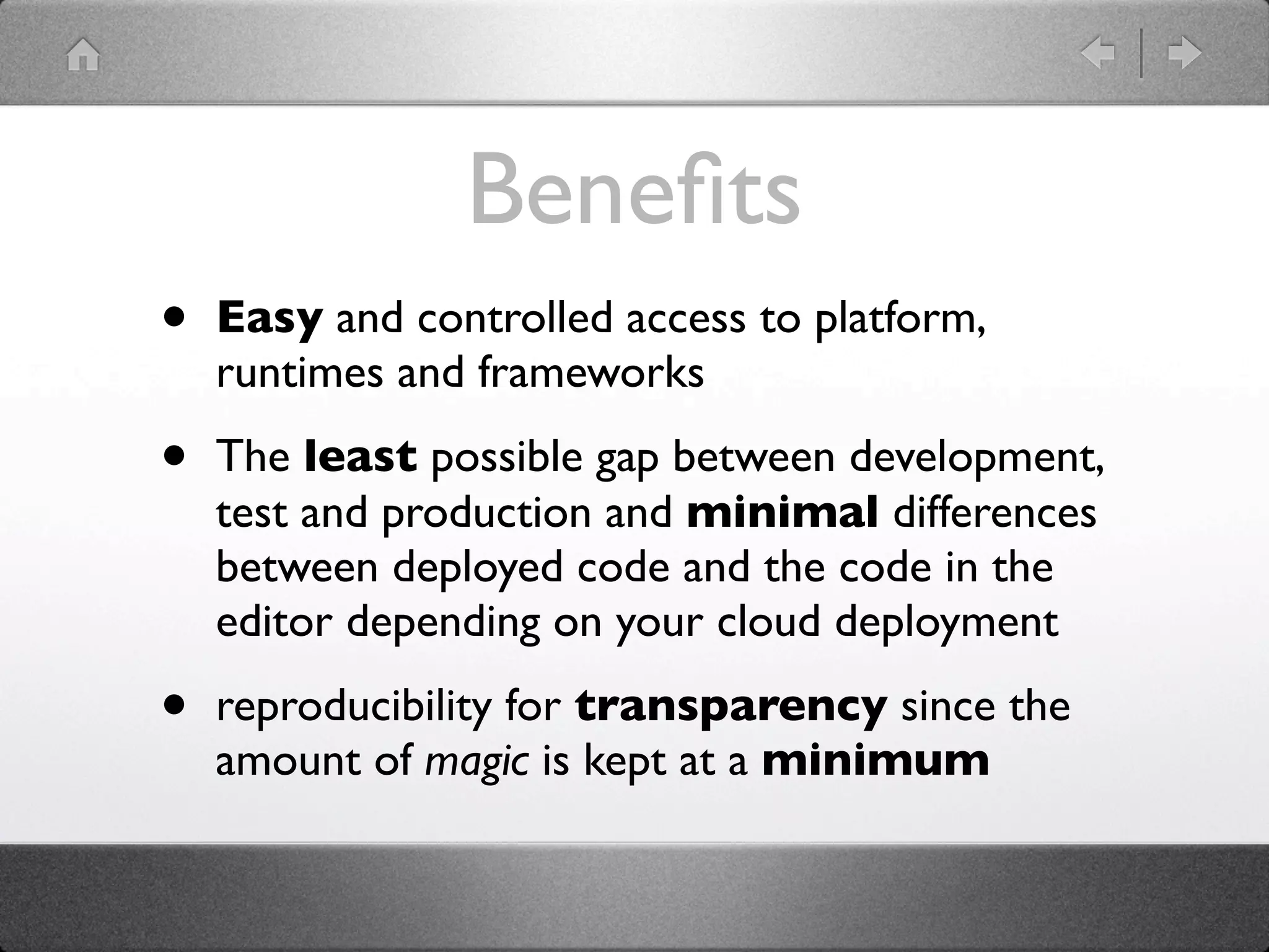 Beneﬁts
•   Easy and controlled access to platform,
    runtimes and frameworks

•   The least possible gap between development,
    test and production and minimal differences
    between deployed code and the code in the
    editor depending on your cloud deployment

•   reproducibility for transparency since the
    amount of magic is kept at a minimum
 