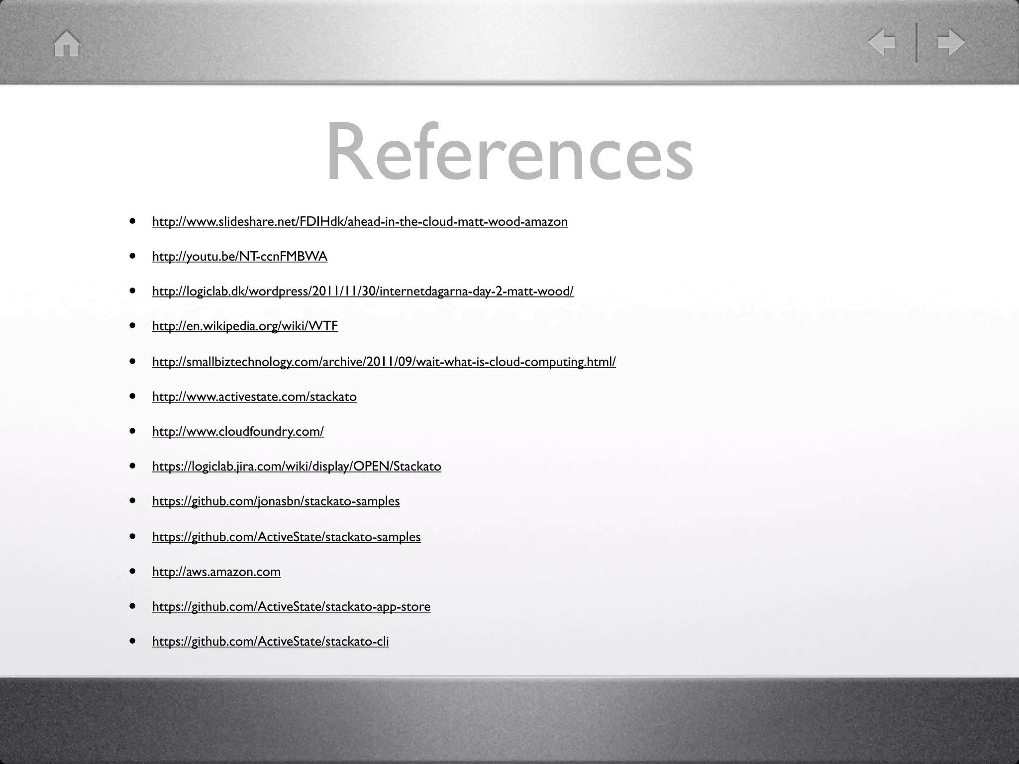 References
•   http://www.slideshare.net/FDIHdk/ahead-in-the-cloud-matt-wood-amazon

•   http://youtu.be/NT-ccnFMBWA

•   http://logiclab.dk/wordpress/2011/11/30/internetdagarna-day-2-matt-wood/

•   http://en.wikipedia.org/wiki/WTF

•   http://smallbiztechnology.com/archive/2011/09/wait-what-is-cloud-computing.html/

•   http://www.activestate.com/stackato

•   http://www.cloudfoundry.com/

•   https://logiclab.jira.com/wiki/display/OPEN/Stackato

•   https://github.com/jonasbn/stackato-samples

•   https://github.com/ActiveState/stackato-samples

•   http://aws.amazon.com

•   https://github.com/ActiveState/stackato-app-store

•   https://github.com/ActiveState/stackato-cli
 