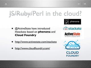 JS/Ruby/Perl in the cloud?

•   @ActiveState have introduced
    #stackato based on phenona and
    Cloud Foundry

•   http://www.activestate.com/stackato

•   http://www.cloudfoundry.com/
 