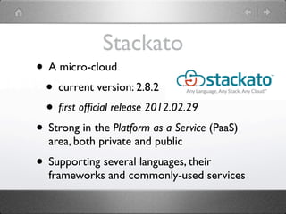 Stackato
• A micro-cloud
 • current version: 2.8.2
 • ﬁrst ofﬁcial release 2012.02.29
• Strong in the Platform as a Service (PaaS)
  area, both private and public
• Supporting several languages, their
  frameworks and commonly-used services
 