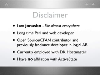 Disclaimer
• I am jonasbn - like almost everywhere
• Long time Perl and web developer
• Open Source/CPAN contributor and
  previously freelance developer in logicLAB
• Currently employed with DK Hostmaster
• I have no afﬁliation with ActiveState
 