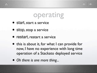 operating
• start, start a service
• stop, stop a service
• restart, restart a service
• this is about it, for what I can provide for
  now, I have no experience with long time
  operation of a Stackato deployed service
• Oh there is one more thing...
 