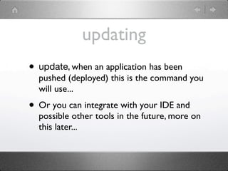 updating
• update, when an application has been
  pushed (deployed) this is the command you
  will use...
• Or you can integrate with your IDE and
  possible other tools in the future, more on
  this later...
 