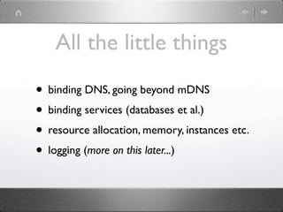 All the little things

• binding DNS, going beyond mDNS
• binding services (databases et al.)
• resource allocation, memory, instances etc.
• logging (more on this later...)
 