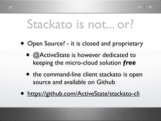 Stackato is not... or?
• Open Source? - it is closed and proprietary
 • @ActiveState is however dedicated to
    keeping the micro-cloud solution free

  • the command-line client stackato is open
    source and available on Github
• https://github.com/ActiveState/stackato-cli
 