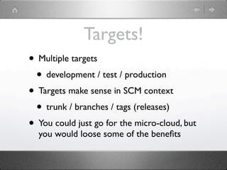 Targets!
• Multiple targets
 • development / test / production
• Targets make sense in SCM context
 • trunk / branches / tags (releases)
• You could just go for the micro-cloud, but
  you would loose some of the beneﬁts
 