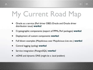 My Current Road Map
•   Oracle as a service (Perl driver DBD::Oracle and Oracle driver
    distribution issue) works!

•   Cryptographic components (export of PPMs, Perl packages) works!

•   Deployment of custom components works!

•   Full blown examples (Mojolicious over Mojolicious::Lite etc.) works!

•   Central logging (syslog) works!

•   Service integration (PostgreSQL) works?

•   mDNS and dynamic DNS (might be a .local problem)
 