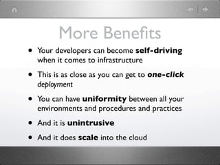 More Beneﬁts
•   Your developers can become self-driving
    when it comes to infrastructure

•   This is as close as you can get to one-click
    deployment

•   You can have uniformity between all your
    environments and procedures and practices

•   And it is unintrusive

•   And it does scale into the cloud
 