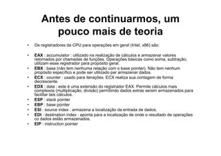 Antes de continuarmos, um
          pouco mais de teoria
•   Os registradores da CPU para operações em geral (Intel, x86) são:

•   EAX : accumulator : utilizado na realização de cálculos e armazenar valores
    retornados por chamadas de funções. Operações básicas como soma, subtração,
    utilizam esse registrador para propósito geral.
•   EBX : base (não tem nenhuma relação com o base pointer). Não tem nenhum
    propósito específico e pode ser utilizado par armazenar dados.
•   ECX : counter : usado para iterações. ECX realiza sua contagem de forma
    decrescente.
•   EDX : data : este é uma extensão do registrador EAX. Permite cálculos mais
    complexos (multiplicação, divisão) permitindo dados extras serem armazenados para
    facilitar tais cálculos.
•   ESP : stack pointer
•   EBP : base pointer
•   ESI : source index : armazena a localização da entrada de dados.
•   EDI : destination index : aponta para a localização de onde o resultado de operações
    co dados estão armazenados.
•   EIP : instruction pointer
 