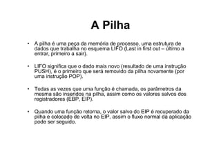 A Pilha
• A pilha é uma peça da memória de processo, uma estrutura de
  dados que trabalha no esquema LIFO (Last in first out – último a
  entrar, primeiro a sair).

• LIFO significa que o dado mais novo (resultado de uma instrução
  PUSH), é o primeiro que será removido da pilha novamente (por
  uma instrução POP).

• Todas as vezes que uma função é chamada, os parâmetros da
  mesma são inseridos na pilha, assim como os valores salvos dos
  registradores (EBP, EIP).

• Quando uma função retorna, o valor salvo do EIP é recuperado da
  pilha e colocado de volta no EIP, assim o fluxo normal da aplicação
  pode ser seguido.
 