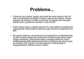 Problema...
• Frente ao que vemos, parece que parte de nosso arquivo m3u foi
  lido e armazenado no buffer e causo o estouro do mesmo. Fomos
  capazes de estourar o buffer e escrever no ponteiro de instrução.
  Sendo assim, podemos controlar o valor do EIP.

• Como nosso arquivo contém apenas A's, não sabemos exatamente
  quão grande nosso buffer precisa ser para escrever exatamente no
  EIP.

• Em outras palavras, se quisermos ser específicos na sobreescrição
  do EIP (e assim podermos preenchê-lo e fazê-lo pular para nosso
  código malicioso), precisamos saber a posição exata em nosso
  buffer/payload onde sobrescreveremos o endereço de retorno (que
  se tornará o EIP quando a função retornar). Esta posição é
  frequentemente referida como o “offset”.
 