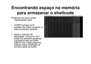 Encontrando espaço na memória
  para armazenar o shellcode
Podemos ver duas coisas
  interessantes aqui:

• O ESP começa no 5º
  caracter de nosso conjunto, a
  não no primeiro caracter.

• Após o conjunto de
  caracteres, vemos os “A's”.
  Estes A's parecem pertencer
  à primeira parte do buffer
  (26072 A's), então podemos
  colocar nosso shellcode na
  primeira parte do buffer.
 