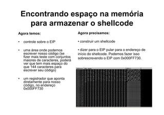Encontrando espaço na memória
      para armazenar o shellcode
Agora temos:                         Agora precisamos:

•   controle sobre o EIP             • construir um shellcode

•   uma área onde podemos            • dizer para o EIP pular para o endereço de
    escrever nosso código (se        início do shellcode. Podemos fazer isso
    fizer mais teste com conjuntos   sobrescrevendo o EIP com 0x000FF730.
    maiores de caracteres, poderá
    ver que tem mais espaço do
    que 144 caracteres para
    escrever seu código)

•   um registrador que aponta
    diretamente para nosso
    código, no endereço
    0x000FF730
 