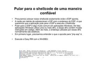 Pular para o shellcode de uma maneira
                   confiável
•   Procuramos colocar nosso shellcode exatamente onde o ESP aponta.
•   A razão por detrás de sobrescrever o EIP com o endereço do ESP, é que
    queremos que a aplicação pule para o ESP e execute o shellcode.
•   Pular para o ESP é algo muito comum em aplicações Windows. De fato,
    aplicações Windows utiliza uma ou mais dll's, e essas dll's contém muitas
    instruções em código. Além do mais, o endereço utilizado por essas dll's
    normalmente são estáticos.
•   Em primeiro lugar, precisamos entender o que o opcode para “jmp esp” é.

•   Execute o Easy RM com o WinDBG:
 