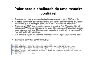 Pular para o shellcode de uma maneira
                   confiável
•   Procuramos colocar nosso shellcode exatamente onde o ESP aponta.
•   A razão por detrás de sobrescrever o EIP com o endereço do ESP, é que
    queremos que a aplicação pule para o ESP e execute o shellcode.
•   Pular para o ESP é algo muito comum em aplicações Windows. De fato,
    aplicações Windows utiliza uma ou mais dll's, e essas dll's contém muitas
    instruções em código. Além do mais, o endereço utilizado por essas dll's
    normalmente são estáticos.
•   Em primeiro lugar, precisamos entender o que o opcode para “jmp esp” é.

•   Execute o Easy RM com o WinDBG:
 