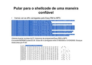 Pular para o shellcode de uma maneira
                   confiável
•   Vamos ver as dll's carregadas pelo Easy RM to MP3:




•Vamos buscar na área do E: Arquivos de programasEasy RM to MP3
ConverterMSRMCcodec02.dll. Essa dll é carregada entre 019E0000 e 01EAD000. Busque
nesta área por ff e4:
 