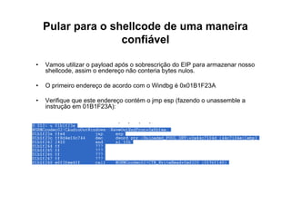 Pular para o shellcode de uma maneira
                   confiável

•   Vamos utilizar o payload após o sobrescrição do EIP para armazenar nosso
    shellcode, assim o endereço não conteria bytes nulos.

•   O primeiro endereço de acordo com o Windbg é 0x01B1F23A

•   Verifique que este endereço contém o jmp esp (fazendo o unassemble a
    instrução em 01B1F23A):
 