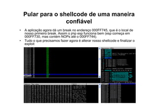 Pular para o shellcode de uma maneira
                   confiável
•   A aplicação agora dá um break no endereço 000FF745, que é o local de
    nosso primeiro break. Assim o jmp esp funciona bem (esp começa em
    000FF730, mas contém NOPs até o 000FF744).
•   Tudo o que precisamos fazer agora é alterar nosso shellcode e finalizar o
    exploit
 