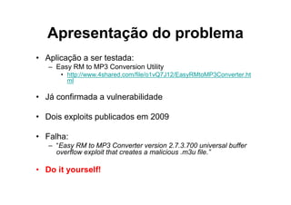 Apresentação do problema
• Aplicação a ser testada:
   – Easy RM to MP3 Conversion Utility
      • http://www.4shared.com/file/o1vQ7J12/EasyRMtoMP3Converter.ht
        ml

• Já confirmada a vulnerabilidade

• Dois exploits publicados em 2009

• Falha:
   – “Easy RM to MP3 Converter version 2.7.3.700 universal buffer
     overflow exploit that creates a malicious .m3u file.”

• Do it yourself!
 